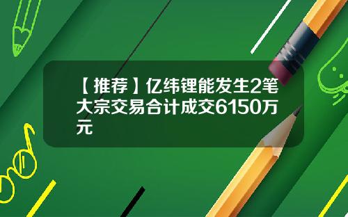 【推荐】亿纬锂能发生2笔大宗交易合计成交6150万元