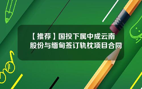 【推荐】国投下属中成云南股份与缅甸签订轨枕项目合同