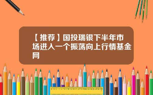 【推荐】国投瑞银下半年市场进入一个振荡向上行情基金网