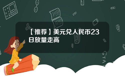 【推荐】美元兑人民币23日放量走高