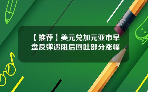 【推荐】美元兑加元亚市早盘反弹遇阻后回吐部分涨幅