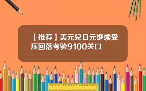 【推荐】美元兑日元继续受压回落考验9100关口