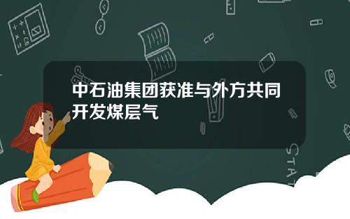 中石油集团获准与外方共同开发煤层气