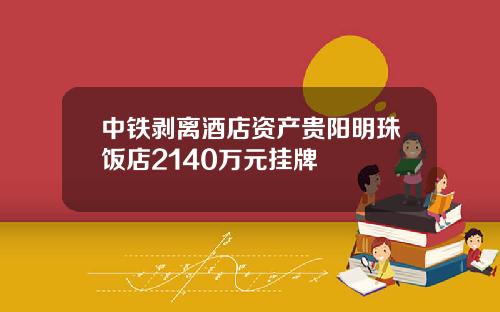 中铁剥离酒店资产贵阳明珠饭店2140万元挂牌