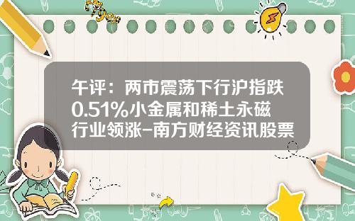 午评：两市震荡下行沪指跌0.51%小金属和稀土永磁行业领涨-南方财经资讯股票