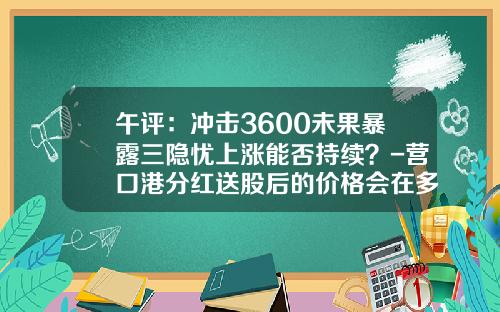 午评：冲击3600未果暴露三隐忧上涨能否持续？-营口港分红送股后的价格会在多少