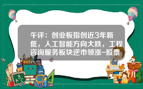 午评：创业板指创近3年新低，人工智能方向大跌，工程咨询服务板块逆市领涨-股票资讯类公司怎么样