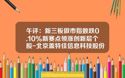 午评：新三板做市指数跌0.10%新赛点领涨创新层个股-北京盖特佳信息科技股份有限公司