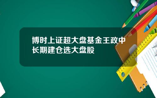 博时上证超大盘基金王政中长期建仓选大盘股