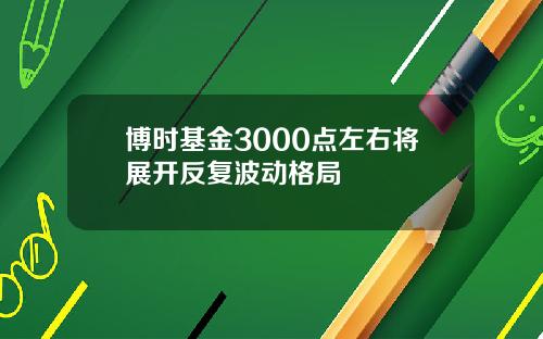 博时基金3000点左右将展开反复波动格局