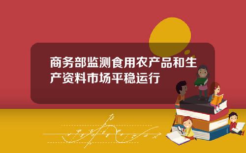 商务部监测食用农产品和生产资料市场平稳运行