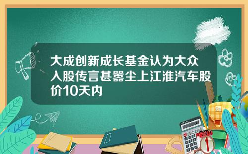 大成创新成长基金认为大众入股传言甚嚣尘上江淮汽车股价10天内