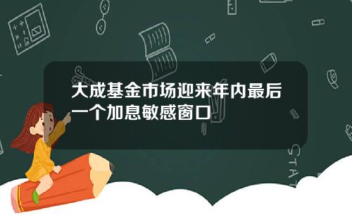 大成基金市场迎来年内最后一个加息敏感窗口