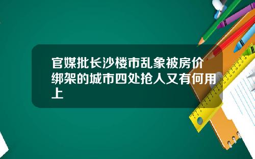 官媒批长沙楼市乱象被房价绑架的城市四处抢人又有何用上