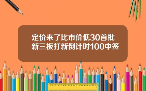 定价来了比市价低30首批新三板打新倒计时100中签