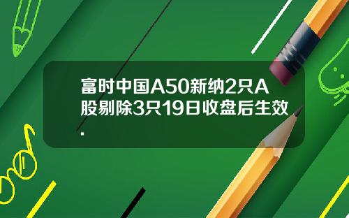 富时中国A50新纳2只A股剔除3只19日收盘后生效.