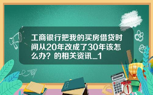 工商银行把我的买房借贷时间从20年改成了30年该怎么办？的相关资讯_1