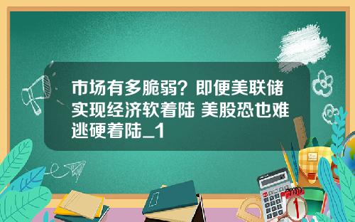 市场有多脆弱？即便美联储实现经济软着陆 美股恐也难逃硬着陆_1