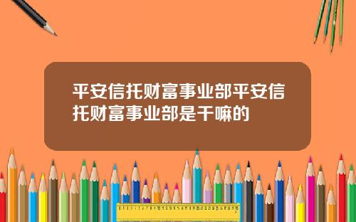 平安信托财富事业部平安信托财富事业部是干嘛的