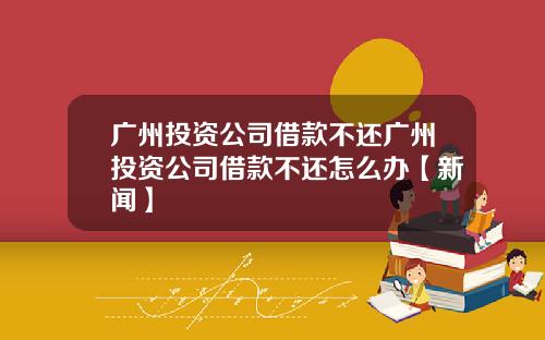 广州投资公司借款不还广州投资公司借款不还怎么办【新闻】