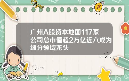 广州A股资本地图117家公司总市值超2万亿近六成为细分领域龙头