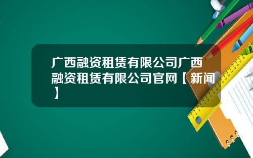 广西融资租赁有限公司广西融资租赁有限公司官网【新闻】