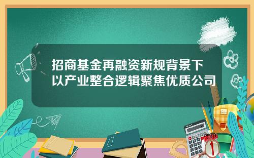 招商基金再融资新规背景下以产业整合逻辑聚焦优质公司