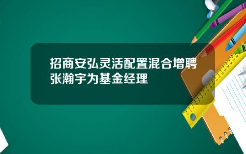 招商安弘灵活配置混合增聘张瀚宇为基金经理