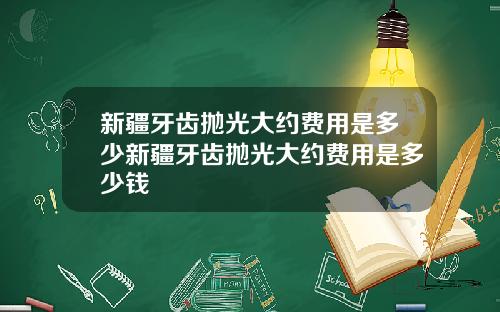 新疆牙齿抛光大约费用是多少新疆牙齿抛光大约费用是多少钱