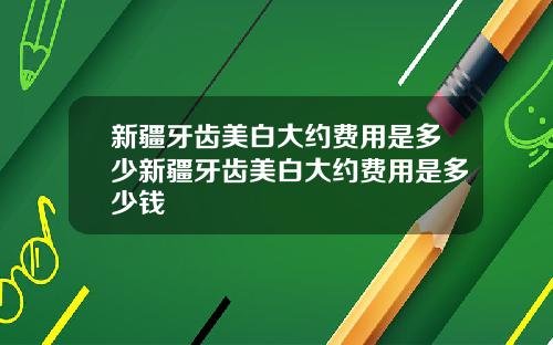 新疆牙齿美白大约费用是多少新疆牙齿美白大约费用是多少钱