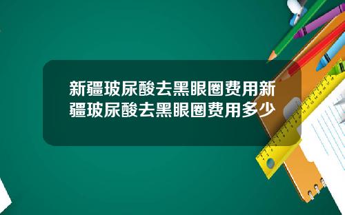 新疆玻尿酸去黑眼圈费用新疆玻尿酸去黑眼圈费用多少