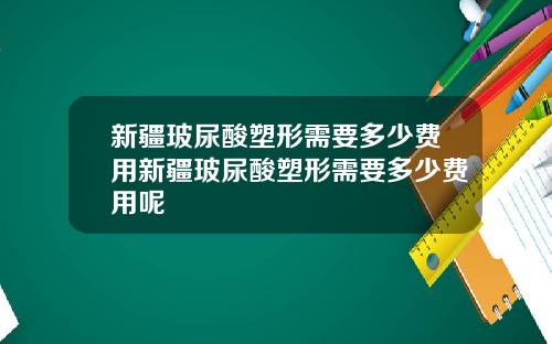 新疆玻尿酸塑形需要多少费用新疆玻尿酸塑形需要多少费用呢