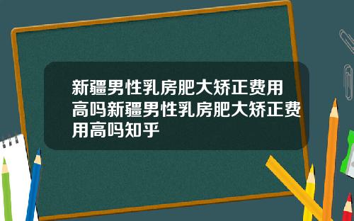 新疆男性乳房肥大矫正费用高吗新疆男性乳房肥大矫正费用高吗知乎