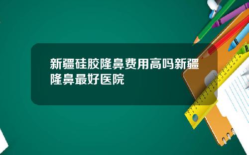 新疆硅胶隆鼻费用高吗新疆隆鼻最好医院