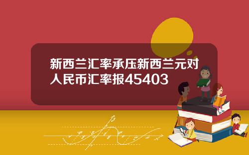 新西兰汇率承压新西兰元对人民币汇率报45403