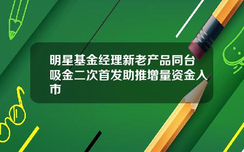 明星基金经理新老产品同台吸金二次首发助推增量资金入市