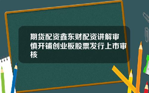 期货配资鑫东财配资讲解审慎开铺创业板股票发行上市审核