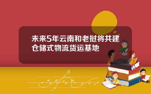 未来5年云南和老挝将共建仓储式物流货运基地