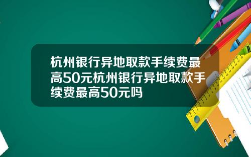 杭州银行异地取款手续费最高50元杭州银行异地取款手续费最高50元吗