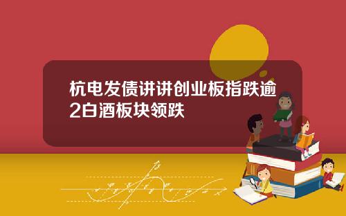 杭电发债讲讲创业板指跌逾2白酒板块领跌