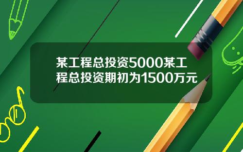 某工程总投资5000某工程总投资期初为1500万元