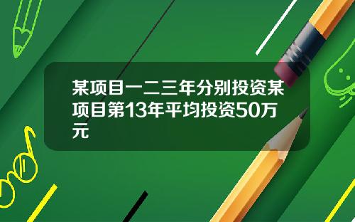 某项目一二三年分别投资某项目第13年平均投资50万元