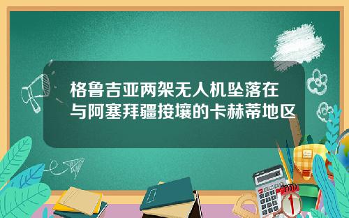 格鲁吉亚两架无人机坠落在与阿塞拜疆接壤的卡赫蒂地区