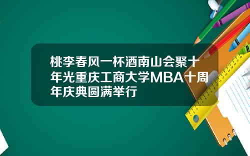 桃李春风一杯酒南山会聚十年光重庆工商大学MBA十周年庆典圆满举行