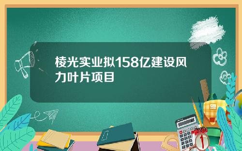 棱光实业拟158亿建设风力叶片项目