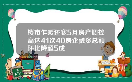 楼市乍暖还寒5月房产调控高达41次40房企融资总额环比降超5成