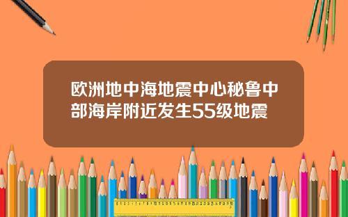 欧洲地中海地震中心秘鲁中部海岸附近发生55级地震