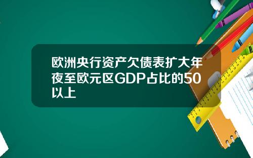 欧洲央行资产欠债表扩大年夜至欧元区GDP占比的50以上