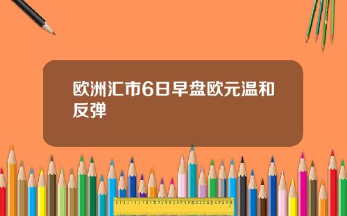 欧洲汇市6日早盘欧元温和反弹