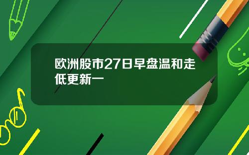 欧洲股市27日早盘温和走低更新一